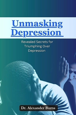 Unmasking Depression: Revealed Secrets for Triumphing Over Depression by Burns, Alexander