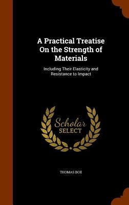 A Practical Treatise On the Strength of Materials: Including Their Elasticity and Resistance to Impact by Box, Thomas