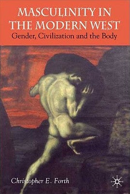 Masculinity in the Modern West: Gender, Civilization and the Body by Forth, C.