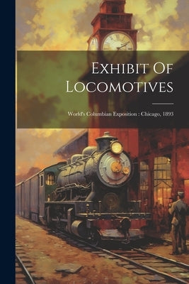 Exhibit Of Locomotives: World's Columbian Exposition: Chicago, 1893 by Anonymous