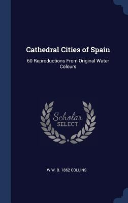 Cathedral Cities of Spain: 60 Reproductions From Original Water Colours by Collins, W. W. B. 1862