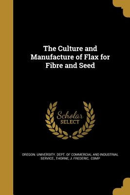 The Culture and Manufacture of Flax for Fibre and Seed by Oregon University Dept of Commercial