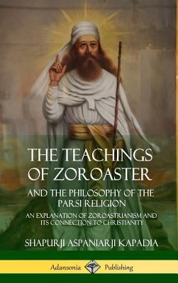 The Teachings of Zoroaster and the Philosophy of the Parsi Religion: An Explanation of Zoroastrianism and its Connection to Christianity (Hardcover) by Kapadia, Shapurji Aspaniarji