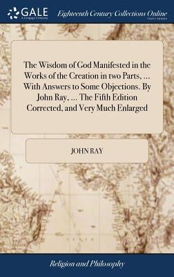 The Wisdom of God Manifested in the Works of the Creation in two Parts, ... With Answers to Some Objections. By John Ray, ... The Fifth Edition Correc by Ray, John