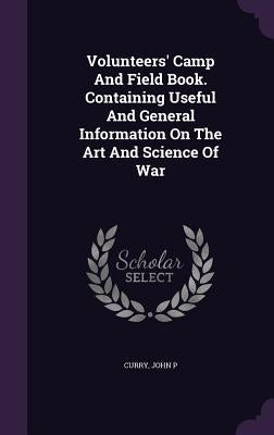 Volunteers' Camp And Field Book. Containing Useful And General Information On The Art And Science Of War by P, Curry John
