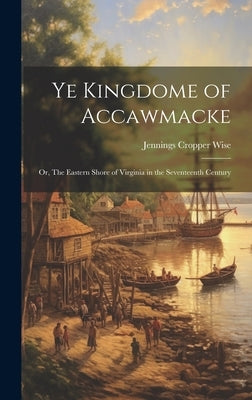 Ye Kingdome of Accawmacke: Or, The Eastern Shore of Virginia in the Seventeenth Century by Wise, Jennings Cropper