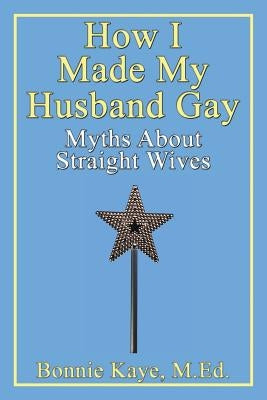 How I Made My Husband Gay: Myths about Straight Wives by Kaye, Bonnie