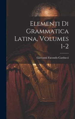 Elementi Di Grammatica Latina, Volumes 1-2 by Carducci, Giovanni Facondo