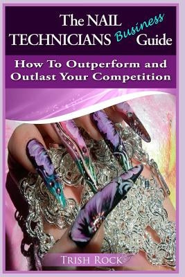 The Nail Technicians Business Guide - How To Outperform And Outlast Your Competition by Rock, Trish