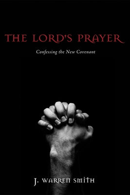 The Lord's Prayer: Confessing the New Covenant by Smith, J. Warren