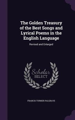 The Golden Treasury of the Best Songs and Lyrical Poems in the English Language: Revised and Enlarged by Palgrave, Francis Turner
