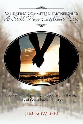 Validating Committed Partnerships: A Still More Excellent Way: A New Relational Paradigm Supported by the High Way of God's Love and Justice by Bowden, Jim