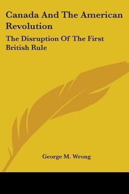 Canada And The American Revolution: The Disruption Of The First British Rule by Wrong, George M.