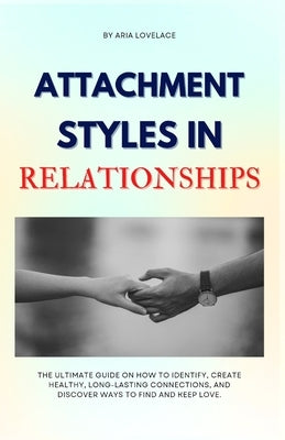Attachment Styles in Relationships: The Ultimate Guide On How To Identify, Create Healthy, Long-Lasting Connections, And Discover Ways To Find And Kee by Lovelace, Aria