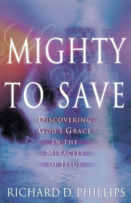 Mighty to Save: Discovering God's Grace in the Miracles of Jesus by Phillips, Richard D.