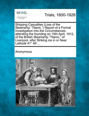 Shipping Casualties (Loss of the Steamship "Titanic.") Report of a Formal Investigation Into the Circumstances Attending the Founding on 15th April, 1 by Anonymous