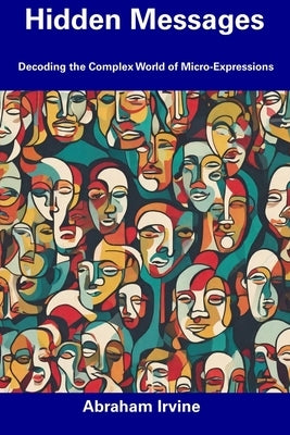 Hidden Messages: Decoding the Complex World of Micro-Expressions by Irvine, Abraham