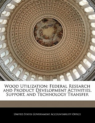 Wood Utilization: Federal Research and Product Development Activities, Support, and Technology Transfer by United States Government Accountability