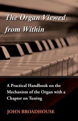 The Organ Viewed from Within - A Practical Handbook on the Mechanism of the Organ with a Chapter on Tuning by Broadhouse, John