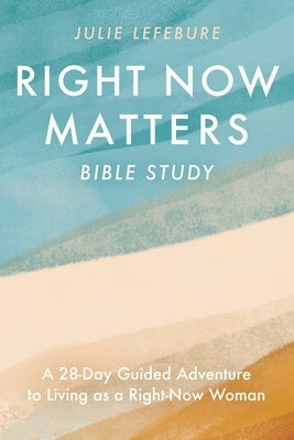 Right Now Matters Bible Study: A 28-Day Guided Adventure to Living as a Right-Now Woman by Lefebure, Julie