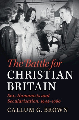 The Battle for Christian Britain: Sex, Humanists and Secularisation, 1945-1980 by Brown, Callum G.