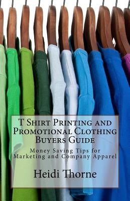 T Shirt Printing and Promotional Clothing Buyers Guide: Money Saving Tips for Marketing and Company Apparel by Thorne, Heidi