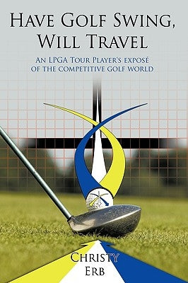 Have Golf Swing, Will Travel: An LPGA Tour Player's Expos of the Competitive Golf World by Erb, Christy