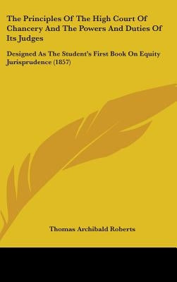 The Principles Of The High Court Of Chancery And The Powers And Duties Of Its Judges: Designed As The Student's First Book On Equity Jurisprudence (18 by Roberts, Thomas Archibald