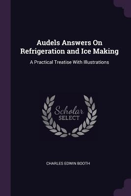 Audels Answers On Refrigeration and Ice Making: A Practical Treatise With Illustrations by Booth, Charles Edwin