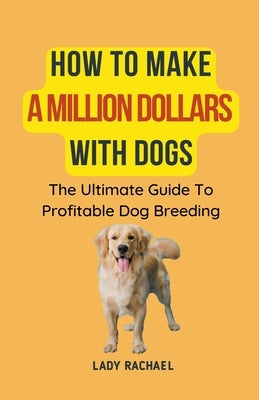 How To Make A Million Dollars With Dogs: The Ultimate Guide To Profitable Dog Breeding by Rachael, Lady