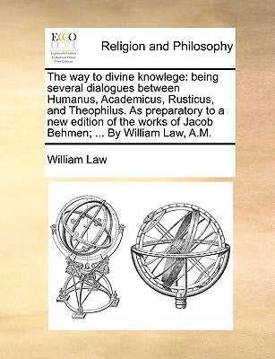 The Way to Divine Knowlege: Being Several Dialogues Between Humanus, Academicus, Rusticus, and Theophilus. as Preparatory to a New Edition of the by Law, William