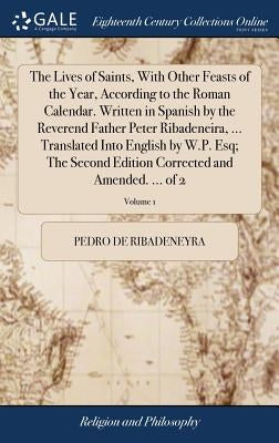 The Lives of Saints, With Other Feasts of the Year, According to the Roman Calendar. Written in Spanish by the Reverend Father Peter Ribadeneira, ... by Ribadeneyra, Pedro De