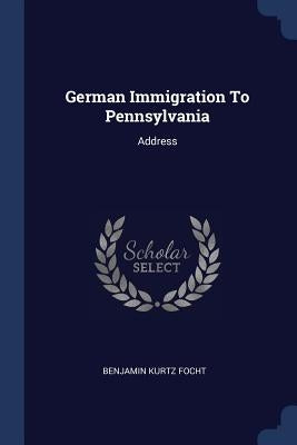 German Immigration To Pennsylvania: Address by Focht, Benjamin Kurtz