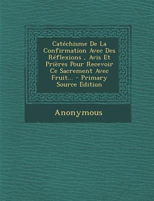 Catéchisme De La Confirmation Avec Des Réflexions, Avis Et Prières Pour Recevoir Ce Sacrement Avec Fruit... by Anonymous