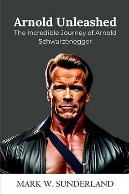 Arnold Unleashed: The Incredible Journey of Arnold Schwarzenegger by W. Sunderland, Mark
