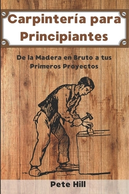 Carpintería para Principiantes: De la Madera en Bruto a tus Primeros Proyectos by Hill, Pete