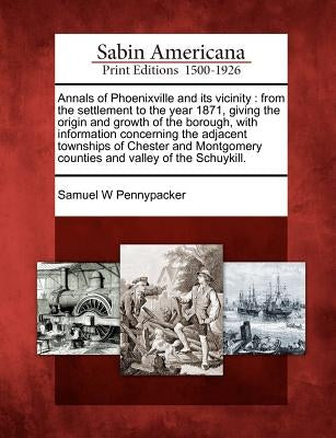 Annals of Phoenixville and Its Vicinity: From the Settlement to the Year 1871, Giving the Origin and Growth of the Borough, with Information Concernin by Pennypacker, Samuel W.