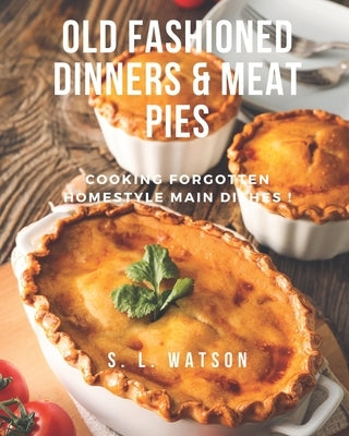 Old Fashioned Dinners & Meat Pies: Cooking Forgotten Homestyle Main Dishes! by Watson, S. L.