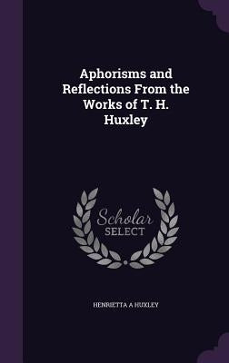 Aphorisms and Reflections From the Works of T. H. Huxley by Huxley, Henrietta A.