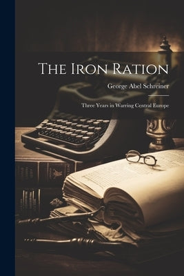 The Iron Ration: Three Years in Warring Central Europe by Schreiner, George Abel