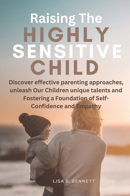 Raising The Highly Sensitive Child: Discover effective parenting approaches, unleash Our Children unique talents and Fostering a Foundation of Self-Co by Bennett, Lisa B.