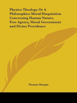 Physico Theology Or A Philosophico Moral Disquisition Concerning Human Nature, Free Agency, Moral Government and Divine Providence by Morgan, Thomas