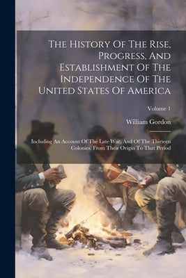 The History Of The Rise, Progress, And Establishment Of The Independence Of The United States Of America: Including An Account Of The Late War, And Of by Gordon, William