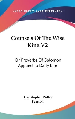 Counsels Of The Wise King V2: Or Proverbs Of Solomon Applied To Daily Life by Pearson, Christopher Ridley