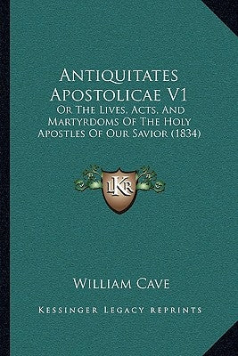 Antiquitates Apostolicae V1: Or The Lives, Acts, And Martyrdoms Of The Holy Apostles Of Our Savior (1834) by Cave, William