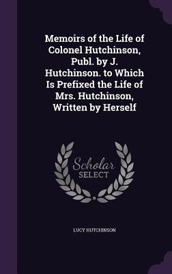 Memoirs of the Life of Colonel Hutchinson, Publ. by J. Hutchinson. to Which Is Prefixed the Life of Mrs. Hutchinson, Written by Herself by Hutchinson, Lucy