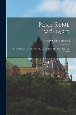 Père René Ménard: The Predecessor of Allouez and Marquette in The Lake Superior Region by Campbell, Henry Colin