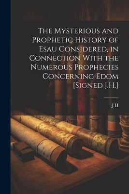 The Mysterious and Prophetic History of Esau Considered, in Connection With the Numerous Prophecies Concerning Edom [Signed J.H.] by H, J.