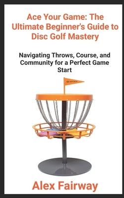 "Ace Your Game: The Ultimate Beginner's Guide to Disc Golf Mastery" "From Throws to Triumphs, Mastering the Green and Building a Disc Golf Community" by Fairway, Alex
