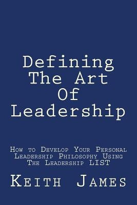 Defining the Art of Leadership: Developing Your Own Personal Leadership Philosophy Using "The Leadership L.I.S.T" by James, Keith